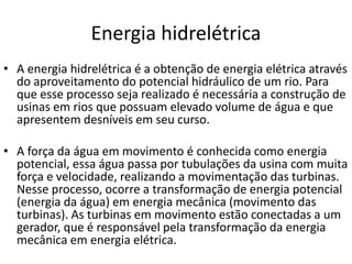 Energia hidrelétrica
• A energia hidrelétrica é a obtenção de energia elétrica através
do aproveitamento do potencial hidráulico de um rio. Para
que esse processo seja realizado é necessária a construção de
usinas em rios que possuam elevado volume de água e que
apresentem desníveis em seu curso.
• A força da água em movimento é conhecida como energia
potencial, essa água passa por tubulações da usina com muita
força e velocidade, realizando a movimentação das turbinas.
Nesse processo, ocorre a transformação de energia potencial
(energia da água) em energia mecânica (movimento das
turbinas). As turbinas em movimento estão conectadas a um
gerador, que é responsável pela transformação da energia
mecânica em energia elétrica.
 