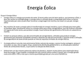 Energia Éolica
O que é Energia Eólica:
• Energia eólica é a energia que provém do vento. O termo eólico vem do latim aeolicus, que pertence a Éolo, o
deus dos ventos na mitologia grega. A energia eólica é utilizada desde a antiguidade para mover os barcos
impulsionados por velas ou para fazer funcionar a engrenagem de moinhos, ao mover as suas pás. energia
eólica
• Nos moinhos de vento a energia eólica é transformada em energia mecânica, que é utilizada para moer grãos
ou bombear água. Atualmente utiliza-se a energia eólica para mover aerogeradores, que são turbinas colocadas
em lugares de muito vento, para produzir energia. Essas turbinas têm geralmente a forma de um catavento ou
moinho.
• Existem os parques eólicos, que são concentrações de aerogeradores, utilizados para produzir energia,
geralmente para alimentar localidades remotas e distantes da rede de transmissão. É possível ainda a utilização
de aerogeradores de baixa tensão quando se trata de requisitos limitados de energia elétrica.
• A energia eólica é uma das mais promissoras fontes naturais de energia, e possui muitas vantagens, porque é
renovável, ou seja, não se esgota, limpa, amplamente distribuída globalmente e, se utilizada para substituir
fontes de combustíveis fósseis, o que auxilia na redução do efeito estufa.
• O Brasil tem um dos maiores potenciais eólicos do planeta e, existem muitos planos para exploração dessa
fonte de energia. O que impede a instalação de mais centrais eólicas ainda é o preço, pois a energia gerada
custa entre 60% e 70% a mais que a mesma quantidade gerada por uma usina hidrelétrica.
 