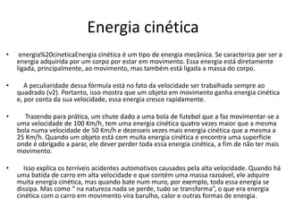Energia cinética
• energia%20cineticaEnergia cinética é um tipo de energia mecânica. Se caracteriza por ser a
energia adquirida por um corpo por estar em movimento. Essa energia está diretamente
ligada, principalmente, ao movimento, mas também está ligada a massa do corpo.
• A peculiaridade dessa fórmula está no fato da velocidade ser trabalhada sempre ao
quadrado (v2). Portanto, isso mostra que um objeto em movimento ganha energia cinética
e, por conta da sua velocidade, essa energia cresce rapidamente.
• Trazendo para prática, um chute dado a uma bola de futebol que a faz movimentar-se a
uma velocidade de 100 Km/h, tem uma energia cinética quatro vezes maior que a mesma
bola numa velocidade de 50 Km/h e dezesseis vezes mais energia cinética que a mesma a
25 Km/h. Quando um objeto está com muita energia cinética e encontra uma superfície
onde é obrigado a parar, ele dever perder toda essa energia cinética, a fim de não ter mais
movimento.
• Isso explica os terríveis acidentes automotivos causados pela alta velocidade. Quando há
uma batida de carro em alta velocidade e que contém uma massa razoável, ele adquire
muita energia cinética, mas quando bate num muro, por exemplo, toda essa energia se
dissipa. Mas como “ na natureza nada se perde, tudo se transforma”, o que era energia
cinética com o carro em movimento vira barulho, calor e outras formas de energia.
 