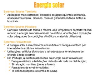 Sistemas Solares Térmicos:
 Aplicações mais correntes: produção de águas quentes sanitárias,
aquecimento central, piscinas, recintos gimnodesportivos, hotéis e
hospitais.
Sistemas Solares Passivos:
 Construir edifícios de forma a manter uma temperatura confortável com
recurso a energia solar (isolamento do edifício, orientação e exposição
solar adequados às condições climáticas, materiais utilizados).
Sistemas Fotovoltaícos
 A energia solar é directamente convertida em energia eléctrica por
intermédio das células fotovoltaícas.
 Utilizações: edifícios (fachadas e telhados) para fornecimento de
energia à rede eléctrica
 Em Portugal já existem aplicações da energia solar fotovoltaíca:
 Energia eléctrica a habitações distantes da rede de distribuição;
 Sinalização marítima (bóias e faróis);
 Passagens de nível ferroviárias;
 Telecomunicações (sistemas de SOS).
 