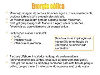  Moinhos: moagem de cereais, bombear água e, mais recentemente,
accionar turbinas para produzir electricidade.
 Os moinhos evoluíram para as turbinas eólicas modernas.
 Portugal (arquipélagos da Madeira e Açores) tem condições
favoráveis ao aproveitamento da energia eólica.
 Implicações a nível ambiental:
 ruído,
 impacto visual
 influência na avifauna.
 Parques offshore, instalados ao largo da costa marítima
(aproveitamento dos ventos fortes que caracterizam esta zona).
 Portugal não reúne as melhores condições para este tipo de parque
eólico, porque o mar é muito profundo a poucos metros da costa.
Devido a estas implicações é
necessário a realização de
um estudo de incidências
ambientais.
 