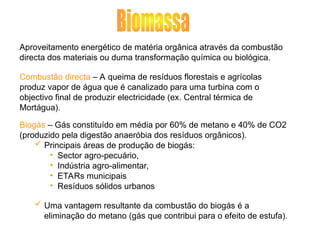 Aproveitamento energético de matéria orgânica através da combustão
directa dos materiais ou duma transformação química ou biológica.
Combustão directa – A queima de resíduos florestais e agrícolas
produz vapor de água que é canalizado para uma turbina com o
objectivo final de produzir electricidade (ex. Central térmica de
Mortágua).
Biogás – Gás constituído em média por 60% de metano e 40% de CO2
(produzido pela digestão anaeróbia dos resíduos orgânicos).
 Principais áreas de produção de biogás:
• Sector agro-pecuário,
• Indústria agro-alimentar,
• ETARs municipais
• Resíduos sólidos urbanos
 Uma vantagem resultante da combustão do biogás é a
eliminação do metano (gás que contribui para o efeito de estufa).
 