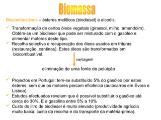 Biocombustíveis – ésteres metílicos (biodiesel) e alcoóis.
 Transformação de certos óleos vegetais (girassol, milho, amendoim).
Obtém-se um biodiesel que pode ser misturado com o gasóleo e
alimentar motores deste tipo.
 Recolha selectiva e recuperação dos óleos usados em frituras
(restauração, cantinas). Estes óleos são transformados em
biocombustível.
vantagem
 Projectos em Portugal: tem-se substituído 5% do gasóleo por estes
ésteres, sem que os motores percam eficiência (autocarros em Évora e
Lisboa).
 Estudos efectuados revelam que é possível substituir o gasóleo até
cerca de 30%. E a gasolina entre 5% a 10%
 Custo do litro de biodiesel é muito elevado (produtividade agrícola
muito baixa, custo da recolha e do transporte da matéria-prima).
eliminação de uma fonte de poluição
 