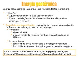 Energia proveniente do interior da Terra (vulcões, fontes termais, etc.)
 Utilizações:
 Aquecimento ambiente e de águas sanitárias;
 Estufas, instalações industriais e estações termais para fins
medicinais e de lazer.
 Central de energia geotérmica – aproveita-se a temperatura do interior
da Terra e vapor de água para produzir energia.
 Vantagens:
Não é poluente;
Impacto ambiental reduzido (centrais necessitam de pouco
espaço).
 Inconvenientes:
Escassez de locais viáveis para a instalação de centrais;
Possibilidade de serem libertados gases e minerais perigosos.
Central Geotérmica da Ribeira Grande, no arquipélago dos Açores
(assegura 29% das necessidades energéticas da ilha de São Miguel).
 