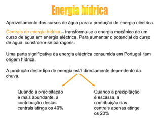 Aproveitamento dos cursos de água para a produção de energia eléctrica.
Centrais de energia hídrica – transforma-se a energia mecânica de um
curso de água em energia eléctrica. Para aumentar o potencial do curso
de água, constroem-se barragens.
Uma parte significativa da energia eléctrica consumida em Portugal tem
origem hídrica.
A produção deste tipo de energia está directamente dependente da
chuva.
Quando a precipitação
é mais abundante, a
contribuição destas
centrais atinge os 40%
Quando a precipitação
é escassa, a
contribuição das
centrais apenas atinge
os 20%
 