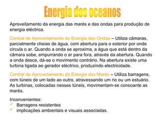 Aproveitamento da energia das marés e das ondas para produção de
energia eléctrica.
Central de Aproveitamento da Energia das Ondas – Utiliza câmaras,
parcialmente cheias de água, com abertura para o exterior por onde
circula o ar. Quando a onda se aproxima, a água que está dentro da
câmara sobe, empurrando o ar para fora, através da abertura. Quando
a onda desce, dá-se o movimento contrário. Na abertura existe uma
turbina ligada ao gerador eléctrico, produzindo electricidade.
Central de Aproveitamento da Energia das Marés – Utiliza barragens,
com túneis de um lado ao outro, atravessando um rio ou um estuário.
As turbinas, colocadas nesses túneis, movimentam-se consoante as
marés.
Inconvenientes:
 Barragens resistentes
 implicações ambientais e visuais associadas.
 