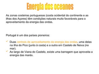 As zonas costeiras portuguesas (costa ocidental do continente e as
ilhas dos Açores) têm condições naturais muito favoráveis para o
aproveitamento da energia das ondas.
Portugal é um dos países pioneiros:
 Duas centrais de aproveitamento da energia das ondas, uma delas
na ilha do Pico (junto à costa) e a outra em Castelo de Neiva (no
mar).
 Ao largo de Viana do Castelo, existe uma barragem que aproveita a
energia das marés.
 