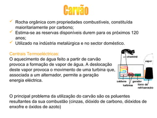  Rocha orgânica com propriedades combustíveis, constituída
maioritariamente por carbono;
 Estima-se as reservas disponíveis durem para os próximos 120
anos;
 Utilizado na indústria metalúrgica e no sector doméstico.
Centrais Termoeléctricas:
O aquecimento de água feito a partir de carvão
provoca a formação de vapor de água. A deslocação
deste vapor provoca o movimento de uma turbina que,
associada a um alternador, permite a geração
energia eléctrica.
O principal problema da utilização do carvão são os poluentes
resultantes da sua combustão (cinzas, dióxido de carbono, dióxidos de
enxofre e óxidos de azoto)
 