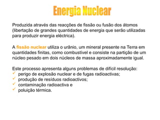 Produzida através das reacções de fissão ou fusão dos átomos
(libertação de grandes quantidades de energia que serão utilizadas
para produzir energia eléctrica).
A fissão nuclear utiliza o urânio, um mineral presente na Terra em
quantidades finitas, como combustível e consiste na partição de um
núcleo pesado em dois núcleos de massa aproximadamente igual.
Este processo apresenta alguns problemas de difícil resolução:
 perigo de explosão nuclear e de fugas radioactivas;
 produção de resíduos radioactivos;
 contaminação radioactiva e
 poluição térmica.
 