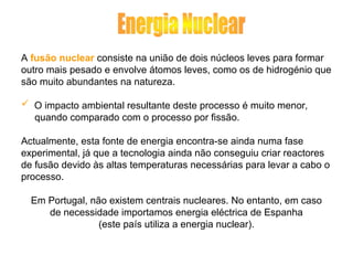 A fusão nuclear consiste na união de dois núcleos leves para formar
outro mais pesado e envolve átomos leves, como os de hidrogénio que
são muito abundantes na natureza.
 O impacto ambiental resultante deste processo é muito menor,
quando comparado com o processo por fissão.
Actualmente, esta fonte de energia encontra-se ainda numa fase
experimental, já que a tecnologia ainda não conseguiu criar reactores
de fusão devido às altas temperaturas necessárias para levar a cabo o
processo.
Em Portugal, não existem centrais nucleares. No entanto, em caso
de necessidade importamos energia eléctrica de Espanha
(este país utiliza a energia nuclear).
 