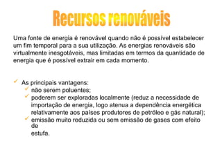 Uma fonte de energia é renovável quando não é possível estabelecer
um fim temporal para a sua utilização. As energias renováveis são
virtualmente inesgotáveis, mas limitadas em termos da quantidade de
energia que é possível extrair em cada momento.
 As principais vantagens:
 não serem poluentes;
 poderem ser exploradas localmente (reduz a necessidade de
importação de energia, logo atenua a dependência energética
relativamente aos países produtores de petróleo e gás natural);
 emissão muito reduzida ou sem emissão de gases com efeito
de
estufa.
 