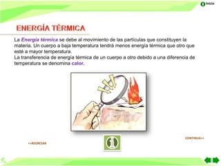 Inicio




La Energía térmica se debe al movimiento de las partículas que constituyen la
materia. Un cuerpo a baja temperatura tendrá menos energía térmica que otro que
esté a mayor temperatura.
La transferencia de energía térmica de un cuerpo a otro debido a una diferencia de
temperatura se denomina calor.




                                                                             CONTINUA>>
      <<REGRESAR
 