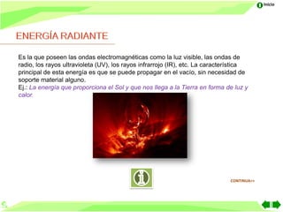 Inicio




Es la que poseen las ondas electromagnéticas como la luz visible, las ondas de
radio, los rayos ultravioleta (UV), los rayos infrarrojo (IR), etc. La característica
principal de esta energía es que se puede propagar en el vacío, sin necesidad de
soporte material alguno.
Ej.: La energía que proporciona el Sol y que nos llega a la Tierra en forma de luz y
calor.




                                                                              CONTINUA>>
 