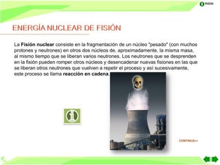 Inicio




La Fisión nuclear consiste en la fragmentación de un núcleo "pesado" (con muchos
protones y neutrones) en otros dos núcleos de, aproximadamente, la misma masa,
al mismo tiempo que se liberan varios neutrones. Los neutrones que se desprenden
en la fisión pueden romper otros núcleos y desencadenar nuevas fisiones en las que
se liberan otros neutrones que vuelven a repetir el proceso y así sucesivamente,
este proceso se llama reacción en cadena.




                                                                         CONTINUA>>
 