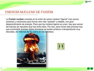 Inicio




La Fusión nuclear consiste en la unión de varios núcleos "ligeros" (con pocos
protones y neutrones) para formar otro más "pesado" y estable, con gran
desprendimiento de energía. Para que los núcleos ligeros se unan, hay que vencer
las fuerzas de repulsión que hay entre ellos. Por eso, para iniciar este proceso hay
que suministrar energía (estos procesos se suelen producir a temperaturas muy
elevadas, de millones de ºC, como en las estrellas).
 