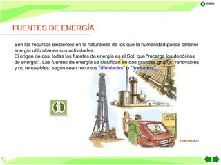 Inicio




Son los recursos existentes en la naturaleza de los que la humanidad puede obtener
energía utilizable en sus actividades.
El origen de casi todas las fuentes de energía es el Sol, que "recarga los depósitos
de energía". Las fuentes de energía se clasifican en dos grandes grupos: renovables
y no renovables; según sean recursos "ilimitados" o "limitados".




                                                                           CONTINUA>>
 