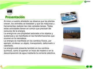 Inicio




 Presentación
Al mirar a nuestro alrededor se observa que las plantas
crecen, los animales se trasladan y que las máquinas y
herramientas realizan las más variadas tareas. Todas
estas actividades tienen en común que precisan del
concurso de la energía.
La energía es una propiedad asociada a los objetos y
sustancias y se manifiesta en las transformaciones que
ocurren en la naturaleza.
La energía se manifiesta en los cambios físicos, por
ejemplo, al elevar un objeto, transportarlo, deformarlo o
calentarlo.
La energía está presente también en los cambios
químicos, como al quemar un trozo de madera o en la
descomposición de agua mediante la corriente eléctrica.
 