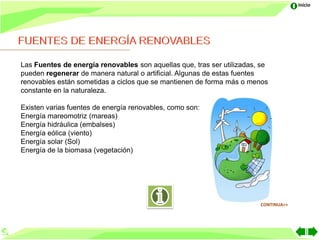 Inicio




Las Fuentes de energía renovables son aquellas que, tras ser utilizadas, se
pueden regenerar de manera natural o artificial. Algunas de estas fuentes
renovables están sometidas a ciclos que se mantienen de forma más o menos
constante en la naturaleza.

Existen varias fuentes de energía renovables, como son:
Energía mareomotriz (mareas)
Energía hidráulica (embalses)
Energía eólica (viento)
Energía solar (Sol)
Energía de la biomasa (vegetación)




                                                                        CONTINUA>>
 