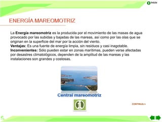Inicio




La Energía mareomotriz es la producida por el movimiento de las masas de agua
provocado por las subidas y bajadas de las mareas, así como por las olas que se
originan en la superficie del mar por la acción del viento.
Ventajas: Es una fuente de energía limpia, sin residuos y casi inagotable.
Inconvenientes: Sólo pueden estar en zonas marítimas, pueden verse afectadas
por desastres climatológicos, dependen de la amplitud de las mareas y las
instalaciones son grandes y costosas.




                                                                        CONTINUA>>
 