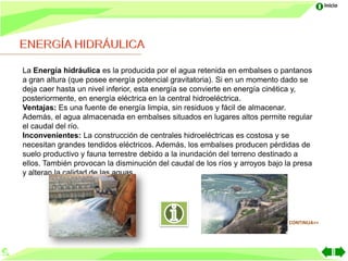 Inicio




La Energía hidráulica es la producida por el agua retenida en embalses o pantanos
a gran altura (que posee energía potencial gravitatoria). Si en un momento dado se
deja caer hasta un nivel inferior, esta energía se convierte en energía cinética y,
posteriormente, en energía eléctrica en la central hidroeléctrica.
Ventajas: Es una fuente de energía limpia, sin residuos y fácil de almacenar.
Además, el agua almacenada en embalses situados en lugares altos permite regular
el caudal del río.
Inconvenientes: La construcción de centrales hidroeléctricas es costosa y se
necesitan grandes tendidos eléctricos. Además, los embalses producen pérdidas de
suelo productivo y fauna terrestre debido a la inundación del terreno destinado a
ellos. También provocan la disminución del caudal de los ríos y arroyos bajo la presa
y alteran la calidad de las aguas.




                                                                              CONTINUA>>
 