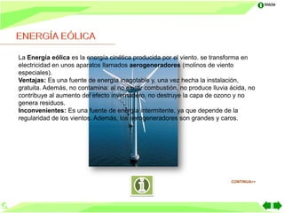 Inicio




La Energía eólica es la energía cinética producida por el viento. se transforma en
electricidad en unos aparatos llamados aerogeneradores (molinos de viento
especiales).
Ventajas: Es una fuente de energía inagotable y, una vez hecha la instalación,
gratuita. Además, no contamina: al no existir combustión, no produce lluvia ácida, no
contribuye al aumento del efecto invernadero, no destruye la capa de ozono y no
genera residuos.
Inconvenientes: Es una fuente de energía intermitente, ya que depende de la
regularidad de los vientos. Además, los aerogeneradores son grandes y caros.




                                                                            CONTINUA>>
 