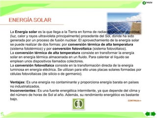 Inicio




La Energía solar es la que llega a la Tierra en forma de radiación electromagnética
(luz, calor y rayos ultravioleta principalmente) procedente del Sol, donde ha sido
generada por un proceso de fusión nuclear. El aprovechamiento de la energía solar
se puede realizar de dos formas: por conversión térmica de alta temperatura
(sistema fototérmico) y por conversión fotovoltaica (sistema fotovoltaico).
La conversión térmica de alta temperatura consiste en transformar la energía
solar en energía térmica almacenada en un fluido. Para calentar el líquido se
emplean unos dispositivos llamados colectores.
La conversión fotovoltaica consiste en la transformación directa de la energía
luminosa en energía eléctrica. Se utilizan para ello unas placas solares formadas por
células fotovoltaicas (de silicio o de germanio).

Ventajas: Es una energía no contaminante y proporciona energía barata en países
no industrializados.
Inconvenientes: Es una fuente energética intermitente, ya que depende del clima y
del número de horas de Sol al año. Además, su rendimiento energético es bastante
bajo.                                                                    CONTINUA>>
 