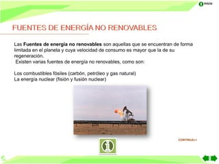Inicio




Las Fuentes de energía no renovables son aquellas que se encuentran de forma
limitada en el planeta y cuya velocidad de consumo es mayor que la de su
regeneración.
 Existen varias fuentes de energía no renovables, como son:

Los combustibles fósiles (carbón, petróleo y gas natural)
La energía nuclear (fisión y fusión nuclear)




                                                                     CONTINUA>>
 