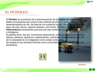 Inicio




El Petróleo es el producto de la descomposición de los restos de organismos
vivos microscópicos que vivieron hace millones de años en mares, lagos y
desembocaduras de ríos. Se trata de una sustancia líquida, menos densa que el
agua, de color oscuro, aspecto aceitoso y olor fuerte, formada por una mezcla de
hidrocarburos (compuestos químicos que sólo contienen en sus moléculas carbono
e hidrógeno).
El petróleo tiene, hoy día, muchísimas aplicaciones, entre ellas: gasolinas, gasóleo,
abonos, plásticos, explosivos, medicamentos, colorantes, fibras sintéticas, etc. De
ahí la necesidad de no malgastarlo como simple combustible.
Se emplea en las centrales térmicas como combustible, en el transporte y en usos
domésticos.




                                                                            CONTINUA>>
 