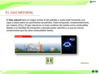 Inicio




El Gas natural tiene un origen similar al del petróleo y suele estar formando una
capa o bolsa sobre los yacimientos de petróleo. Está compuesto, fundamentalmente,
por metano (CH4). El gas natural es un buen sustituto del carbón como combustible,
debido a su facilidad de transporte y elevado poder calorífico y a que es menos
contaminante que los otros combustibles fósiles.




                                                                         CONTINUA>>
 