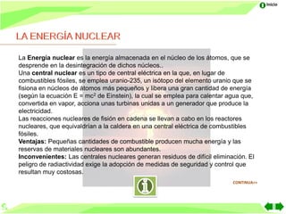 Inicio




La Energía nuclear es la energía almacenada en el núcleo de los átomos, que se
desprende en la desintegración de dichos núcleos..
Una central nuclear es un tipo de central eléctrica en la que, en lugar de
combustibles fósiles, se emplea uranio-235, un isótopo del elemento uranio que se
fisiona en núcleos de átomos más pequeños y libera una gran cantidad de energía
(según la ecuación E = mc2 de Einstein), la cual se emplea para calentar agua que,
convertida en vapor, acciona unas turbinas unidas a un generador que produce la
electricidad.
Las reacciones nucleares de fisión en cadena se llevan a cabo en los reactores
nucleares, que equivaldrían a la caldera en una central eléctrica de combustibles
fósiles.
Ventajas: Pequeñas cantidades de combustible producen mucha energía y las
reservas de materiales nucleares son abundantes.
Inconvenientes: Las centrales nucleares generan residuos de difícil eliminación. El
peligro de radiactividad exige la adopción de medidas de seguridad y control que
resultan muy costosas.
                                                                           CONTINUA>>
 
