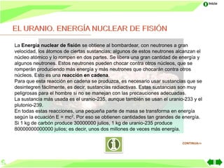 Inicio




La Energía nuclear de fisión se obtiene al bombardear, con neutrones a gran
velocidad, los átomos de ciertas sustancias; algunos de estos neutrones alcanzan el
núcleo atómico y lo rompen en dos partes. Se libera una gran cantidad de energía y
algunos neutrones. Estos neutrones pueden chocar contra otros núcleos, que se
romperán produciendo más energía y más neutrones que chocarán contra otros
núcleos. Esto es una reacción en cadena.
Para que esta reacción en cadena se produzca, es necesario usar sustancias que se
desintegren fácilmente, es decir, sustancias radiactivas. Estas sustancias son muy
peligrosas para el hombre si no se manejan con las precauciones adecuadas.
La sustancia más usada es el uranio-235, aunque también se usan el uranio-233 y el
plutonio-239.
En todas estas reacciones, una pequeña parte de masa se transforma en energía
según la ecuación E = mc2. Por eso se obtienen cantidades tan grandes de energía.
Si 1 kg de carbón produce 30000000 julios, 1 kg de uranio-235 produce
80000000000000 julios; es decir, unos dos millones de veces más energía.

                                                                          CONTINUA>>
 
