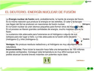 Inicio




La Energía nuclear de fusión será, probablemente, la fuente de energía del futuro.
Es la misma reacción que produce la energía en las estrellas. El calor y la luz que
nos llegan del Sol se producen en reacciones de fusión nuclear.
En la fusión nuclear se unen átomos pequeños para formar otros de mayor tamaño.
En el proceso se liberan grandes cantidades de energía, mucho mayores que en la
fisión.
La sustancia más adecuada para fusionarse es el hidrógeno o alguno de sus
isótopos para dar lugar a helio. La más adecuada es la fusión entre deuterio
(hidrógeno-2) y tritio (hidrógeno-3).

Ventajas: No produce residuos radiactivos y el hidrógeno es muy abundante en la
naturaleza.
Inconvenientes: Para iniciar la reacción hace falta una temperatura de 100 millones
de grados centígrados. Conseguir esta temperatura es muy difícil aunque se ha
podido alcanzar durante breves instantes con potentes rayos láser.

                                                                           CONTINUA>>
 