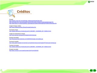 Inicio




                Créditos
Energía
http://newton.cnice.mec.es/materiales_didacticos/energia/index.html
http://centros6.pntic.mec.es/cea.pablo.guzman/lecciones_fisica/principalqueeslaenergia.htm
http://www.fisica.uh.cu/bibvirtual/fisica_aplicada/que%20es%20energia/que%20es%20energia.htm

Imagen Energía cinética
http://www.profesorenlinea.cl/fisica/EnergiaCinetica.htm

Formas de enrgía
http://edelect.latercera.cl/medio/articulo/0,0,38035857_152309099_291110606,00.html

Imagen de presentación energía
http://www.samael.org/espanol/imag/general/energia.jpg

Energía renovables
http://ehsanjose.files.wordpress.com/2009/02/energias-renovables.jpg

Formas de energía
http://www.globe.veoliaenvironnement.com/globe/es/ressources/images/473,decoupe-energia.jpg

Fuentes de energía
http://edelect.latercera.cl/medio/articulo/0,0,38035857_152309099_291110606,00.html

Energía renovable
http://www.univision.com/content/content.jhtml?cid=2439155
 