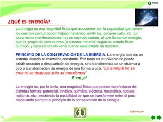 Inicio




¿QUÉ ES ENERGÍA?
  La energía es una magnitud física que asociamos con la capacidad que tienen
  los cuerpos para producir trabajo mecánico, emitir luz, generar calor, etc. En
  todas estas manifestaciones hay un sustrato común, al que llamamos energía,
  que es propio de cada cuerpo (o sistema material) según su estado físico-
  químico, y cuyo contenido varía cuando este estado se modifica.

  PRINCIPIO DE LA CONSERVACIÓN DE LA ENERGÍA. La energía total de un
  sistema aislado se mantiene constante. Por tanto en el universo no puede
  existir creación o desaparición de energía, sino transferencia de un sistema a
  otro o transformación de energía de una forma a otra. “La energía no se
  crea ni se destruye sólo se transforma”
                                  E =mxc2

  La energía es, por lo tanto, una magnitud física que puede manifestarse de
  distintas formas: potencial, cinética, química, eléctrica, magnética, nuclear,
  radiante, etc., existiendo la posibilidad de que se transformen entre sí pero
  respetando siempre el principio de la conservación de la energía.


                                                                            CONTINUA>>
 