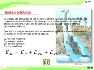 Inicio




ENERGÍA MECÁNICA
Es la producida por fuerzas de tipo mecánico, como la elasticidad, la gravitación, etc., y la
poseen los cuerpos por el hecho de moverse o de encontrarse desplazados de su
posición de equilibrio. Puede ser de dos tipos: Energía cinética y energía potencial
(gravitatoria y elástica):

Conclusión la energía mecánica: es la suma de la energía cinética y potencial que posee
un cuerpo en un determinado punto del espacio.

EM= energía mecánica.
EC= energía cinética.
EP= energía potencial.
E = energía elástica.


 E M  E C  E PG  E El

                                                                               CONTINUA>>
 