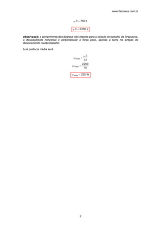 www.fisicaexe.com.br
2
3.750P =ℑ
J2502P =ℑ
observação: o comprimento dos degraus não importa para o cálculo do trabalho da força peso,
o deslocamento horizontal é perpendicular à força peso, apenas a força na direção do
deslocamento realiza trabalho.
b) A potência média será
10
2502
dém
P
dém
=℘
∆
ℑ
=℘
t
W225dém =℘
 