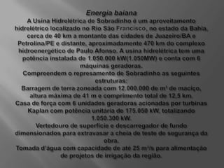 Energia baianaA Usina Hidrelétrica de Sobradinho é um aproveitamento hidrelétrico localizado no Rio São Francisco, no estado da Bahia, cerca de 40 km a montante das cidades de Juazeiro/BA e Petrolina/PE e distante, aproximadamente 470 km do complexo hidroenergético de Paulo Afonso. A usina hidrelétrica tem uma potência instalada de 1.050.000 kW(1.050MW) e conta com 6 máquinas geradoras.Compreendem o represamento de Sobradinho as seguintes estruturas:Barragem de terra zoneada com 12.000.000 de m³ de maciço, altura máxima de 41 m e comprimento total de 12,5 km.Casa de força com 6 unidades geradoras acionadas por turbinas Kaplan com potência unitária de 175.050 kW, totalizando 1.050.300 kW.Vertedouro de superfície e descarregador de fundo dimensionados para extravasar a cheia de teste de segurança da obra.Tomada d’água com capacidade de até 25 m³/s para alimentação de projetos de irrigação da região.