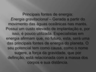 Principais fontes de energia:Energia gravitacional – Gerada a partir do movimento das águas oceânicas nas marés. Possui um custo elevado de implantação e, por isso, é pouco utilizada. Especialistas em energia afirmam que, no futuro, esta, será uma das principais fontes de energia do planeta. O seu potencial tem como causa, como o nome sugere, a força da gravidade, que por definição, está relacionada com a massa dos corpos e sua distância.
