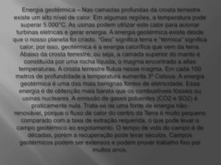 Energia geotérmica – Nas camadas profundas da crosta terrestre existe um alto nível de calor. Em algumas regiões, a temperatura pode superar 5.000°C. As usinas podem utilizar este calor para acionar turbinas elétricas e gerar energia. A energia geotérmica existe desde que o nosso planeta foi criado. “Geo” significa terra e “térmica” significa calor, por isso, geotérmica é a energia calorífica que vem da terra. Abaixo da crosta terrestre, ou seja, a camada superior do manto é constituída por uma rocha líquida, o magma encontrado a altas temperaturas. A crosta terrestre flutua nesse magma. Em cada 100 metros de profundidade a temperatura aumenta 3º Celsius. A energia geotérmica é uma das mais benignas fontes de eletricidade. Essa energia é de obtenção mais barata que os combustíveis fósseis ou usinas nucleares. A emissão de gases poluentes (CO2 e SO2) é praticamente nula. Trata-se de uma fonte de energia não-renovável, porque o fluxo de calor do centro da Terra é muito pequeno comparado com a taxa de extração requerida, o que pode levar o campo geotérmico ao esgotamento. O tempo de vida do campo é de décadas, porém a recuperação pode levar séculos. Campos geotérmicos podem ser extensos e podem prover trabalho fixo por muitos anos. 