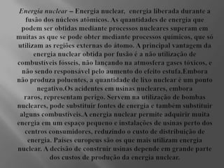 Energia nuclear– Energia nuclear,  energia liberada durante a fusão dos núcleos atômicos. As quantidades de energia que podem ser obtidas mediante processos nucleares superam em muitas as que se pode obter mediante processos químicos, que só utilizam as regiões externas do átomo. A principal vantagem da energia nuclear obtida por fusão é a não utilização de combustíveis fósseis, não lançando na atmosfera gases tóxicos, e não sendo responsável pelo aumento do efeito estufa.Embora não produza poluentes, a quantidade de lixo nuclear é um ponto negativo.Os acidentes em usinas nucleares, embora raros, representam perigo. Servem na utilização de bombas nucleares, pode substituir fontes de energia e também substituir alguns combustíveis.A energia nuclear permite adquirir muita energia em um espaço pequeno e instalações de usinas perto dos centros consumidores, reduzindo o custo de distribuição de energia. Países europeus são os que mais utilizam energia nuclear. A decisão de construir usinas depende em grande parte dos custos de produção da energia nuclear.