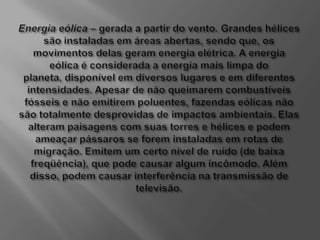 Energia eólica – gerada a partir do vento. Grandes hélices são instaladas em áreas abertas, sendo que, os movimentos delas geram energia elétrica. A energia eólica é considerada a energia mais limpa do planeta, disponível em diversos lugares e em diferentes intensidades. Apesar de não queimarem combustíveis fósseis e não emitirem poluentes, fazendas eólicas não são totalmente desprovidas de impactos ambientais. Elas alteram paisagens com suas torres e hélices e podem ameaçar pássaros se forem instaladas em rotas de migração. Emitem um certo nível de ruído (de baixa freqüência), que pode causar algum incômodo. Além disso, podem causar interferência na transmissão de televisão.