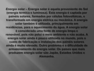Energia solar – Energia solar é aquela proveniente do Sol (energia térmica e luminosa). Esta energia é captada por painéis solares, formados por células fotovoltáicas, e transformada em energia elétrica ou mecânica. A energia solar também é utilizada, principalmente em residências, para o aquecimento da água. A energia solar é considerada uma fonte de energia limpa e renovável, pois não polui o meio ambiente e não acaba. A energia solar ainda é pouco utilizada no mundo, pois o custo de fabricação e instalação dos painéis solares ainda é muito elevado. Outro problema é a dificuldade de armazenamento da energia solar. Os países que mais produzem energia solar são Japão, Estados Unidos e Alemanha.