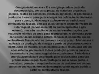 Energia de biomassa – É a energia gerada a partir da decomposição, em curto prazo, de materiais orgânicos (esterco, restos de alimentos, resíduos agrícolas). O gás metano produzido é usado para gerar energia. Na definição de biomassa para a geração de energia excluem-se os tradicionais combustíveis fósseis, embora estes também sejam derivados da vida vegetal (carvão mineral) ou animal (petróleo e gás natural), mas são resultado de várias transformações que requerem milhões de anos para acontecerem. A biomassa pode considerar-se um recurso natural renovável, enquanto que os combustíveis fósseis não se renovam a curto prazo. A biomassa é utilizada na produção de energia a partir de processos como a combustão de material orgânico produzida e acumulada em um ecossistema, porém nem toda a produção primária passa a incrementar a biomassa vegetal do ecossistema. Parte dessa energia acumulada é empregada pelo ecossistema para sua própria manutenção. Suas vantagens são o baixo custo, é renovável, permite o reaproveitamento de resíduos e é menos poluente que outras formas de energias como aquela obtida a partir de combustíveis fósseis.