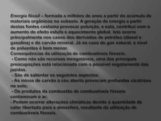 Energia fóssil – formada a milhões de anos a partir do acúmulo de materiais orgânicos no subsolo. A geração de energia a partir destas fontes costuma provocar poluição, e esta, contribui com o aumento do efeito estufa e aquecimento global. Isto ocorre principalmente nos casos dos derivados de petróleo (diesel e gasolina) e do carvão mineral. Já no caso do gás natural, o nível de poluentes é bem menor. Consequências da utilização de combustíveis fósseis: - Como não são recursos inesgotáveis, uma das principais preocupações está relacionada com o possível esgotamento das jazidas. - São de salientar os seguintes aspectos: - As minas de carvão a céu aberto provocam profundas cicatrizes no solo; - Os produtos da combustão de combustíveis fósseis contaminam o ar;- Podem ocorrer alterações climáticas devido à quantidade de calor libertado para a atmosfera, resultante da utilização de combustíveis fósseis.