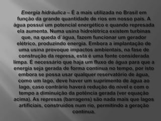 Energia hidráulica – É a mais utilizada no Brasil em função da grande quantidade de rios em nosso país. A água possui um potencial energético e quando represada ela aumenta. Numa usina hidrelétrica existem turbinas que, na queda d`água, fazem funcionar um gerador elétrico, produzindo energia. Embora a implantação de uma usina provoque impactos ambientais, na fase de construção da represa, esta é uma fonte considerada limpa. É necessário que haja um fluxo de água para que a energia seja gerada de forma contínua no tempo, por isto embora se possa usar qualquer reservatório de água, como um lago, deve haver um suprimento de água ao lago, caso contrário haverá redução do nível e com o tempo a diminuição da potência gerada (ver equação acima). As represas (barragens) são nada mais que lagos artificiais, construídos num rio, permitindo a geração contínua.