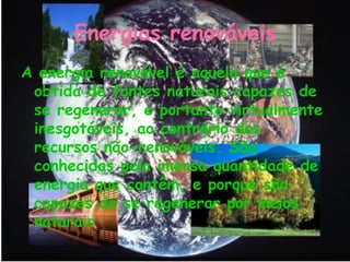 Energias renováveis
A energia renovável é aquela que é
 obtida de fontes naturais capazes de
 se regenerar, e portanto virtualmente
 inesgotáveis, ao contrário dos
 recursos não-renováveis. São
 conhecidas pela imensa quantidade de
 energia que contêm, e porque são
 capazes de se regenerar por meios
 naturais
 
