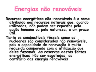 Energias não renováveis
Recursos energéticos não-renováveis é o nome
  atribuído aos recursos naturais que, quando
  utilizados, não podem ser repostos pela
  acção humana ou pela natureza, a um prazo
  útil.
Tanto os combustíveis fósseis como os
  nucleares são considerados não renováveis,
  pois a capacidade de renovação é muito
  reduzida comparada com a utilização que
  deles fazemos. As reservas destas fontes
  energéticas irão ser esgotadas, ao
  contrário das energia renováveis
 