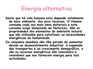 Energia alternativa
Deste que há vida humana esta depende totalmente
  do meio ambiente, dos seus recursos. O Homem
  consume cada vez mais bens materiais e este
  consumo exige demasiado da Natureza. São as
  propriedades dos elementos do ambiente natural
  que são utilizados para satisfazer as necessidades
  energéticas da humanidade.
Os consumos mundiais não têm parado de aumentar
  devido ao desenvolvimento industrial, à expansão
  dos transportes e ao crescimento demográfico, e
  são os recursos energéticos não renováveis e
  renováveis que nos fornecem energia para tais
  actividades.
 