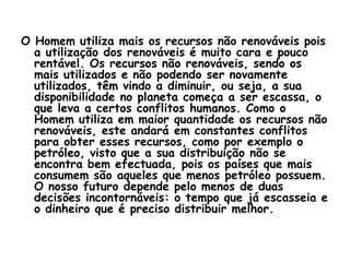 O Homem utiliza mais os recursos não renováveis pois
  a utilização dos renováveis é muito cara e pouco
  rentável. Os recursos não renováveis, sendo os
  mais utilizados e não podendo ser novamente
  utilizados, têm vindo a diminuir, ou seja, a sua
  disponibilidade no planeta começa a ser escassa, o
  que leva a certos conflitos humanos. Como o
  Homem utiliza em maior quantidade os recursos não
  renováveis, este andará em constantes conflitos
  para obter esses recursos, como por exemplo o
  petróleo, visto que a sua distribuição não se
  encontra bem efectuada, pois os países que mais
  consumem são aqueles que menos petróleo possuem.
  O nosso futuro depende pelo menos de duas
  decisões incontornáveis: o tempo que já escasseia e
  o dinheiro que é preciso distribuir melhor.
 