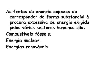As fontes de energia capazes de
 corresponder de forma substancial à
 procura excessiva de energia exigida
 pelos vários sectores humanos são:
Combustíveis fósseis;
Energia nuclear;
Energias renováveis
 